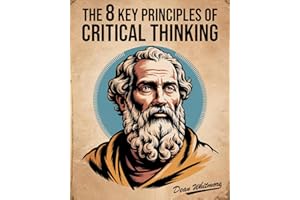 The 8 Key Principles Of Critical Thinking: A Practical Guide To Clear Thinking, Logic, And Problem Solving For Better Decisio