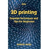 3D Printing: Essential Techniques and Tips for Beginners (3D Printing for Beginners, Intermediate &amp; Pro Users: Mastering Techniques &amp; Tips 2026)