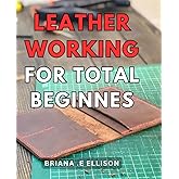 Leather Working For Total Beginners: Discover the Essential Techniques to Master the Art of Leather Craftsmanship with Ease