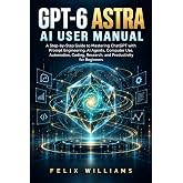 GPT-6 ASTRA AI USER MANUAL: A Step-by-Step Guide to Mastering ChatGPT with Prompt Engineering, AI Agents, Computer Use, Automation, Coding, Research, and Productivity for Beginners