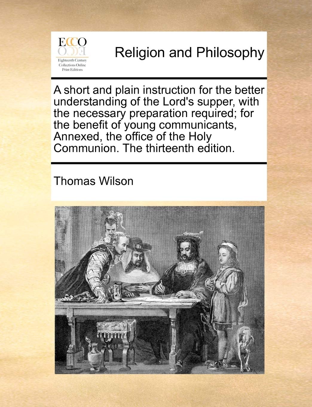 A short and plain instruction for the better understanding of the Lord's  supper, with the necessary preparation required; for the benefit of young  ... the Holy Communion. The thirteenth edition.: Wilson, Thomas: