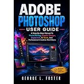 ADOBE PHOTOSHOP USER GUIDE: A Step-By-Step Manual To Photo Editing, Graphic Design, Digital Art, AI Tools, And Professional Creative Workflows