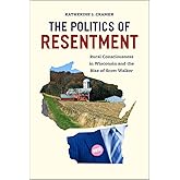 The Politics of Resentment: Rural Consciousness in Wisconsin and the Rise of Scott Walker (Chicago Studies in American Politi