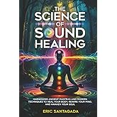 The Science of Sound Healing: Harnessing Ancient Mantras and Modern Techniques to Heal Your Body, Rewire Your Mind, and Awaken Your Soul