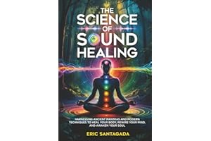 The Science of Sound Healing: Harnessing Ancient Mantras and Modern Techniques to Heal Your Body, Rewire Your Mind, and Awaken Your Soul