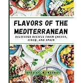 Flavors of the Mediterranean: simple, delicious, and healthy recipes from greece, italy, and spain