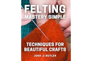 Felting Mastery: Simple Techniques for Beautiful Crafts: Unleash Your Creativity with Easy-to-Learn Felting Techniques - Elevate Your Handmade Crafts Today!
