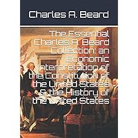 The Essential Charles A. Beard Collection: an Economic Interpretation of the Constitution of the United States & the History 