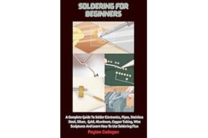 Soldering For Beginners: A Complete Guide To Solder Electronics, Pipes, Stainless Steel, Silver, Gold, Aluminum, Copper Tubin
