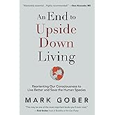 An End to Upside Down Living: Reorienting Our Consciousness to Live Better and Save the Human Species