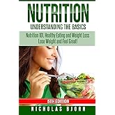 Nutrition: Understanding The Basics: Nutrition 101, Healthy Eating and Weight Loss - Lose Weight and Feel Great!