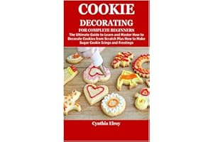 COOKIE DECORATING FOR COMPLETE BEGINNERS: The Ultimate Guide to Learn and Master How to Decorate Cookies from Scratch Plus How to Make Sugar Cookie Icings and Frostings
