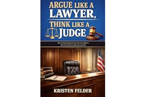 Argue Like a Lawyer, Think Like A Judge: How To Build Arguments for Decision-Makers That Get Results in Business and Life