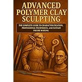 Advanced Polymer Clay Sculpting: The Complete Guide to Character Creation, Professional Techniques, and Fantasy Figure Making