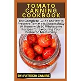 TOMATO CANNING COOKBOOK: The Complete Guide on How to Preserve Tomatoes Successfully At Home with 30 Wholesome Recipes for Savouring Your Preferred Meals Daily