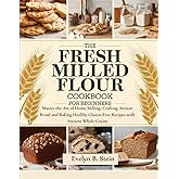 The Fresh Milled Flour Cookbook for Beginners: Master the Art of Home Milling, Crafting Artisan Bread and Baking Healthy Gluten-Free Recipes with ... (At Home Baking with Fresh Milled Flour)