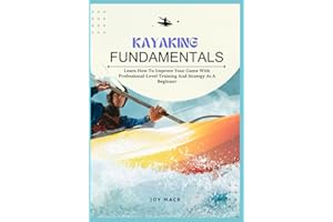 KAYAKING FUNDAMENTALS: Learn How To Improve Your Game With Professional-Level Training And Strategy As A Beginner