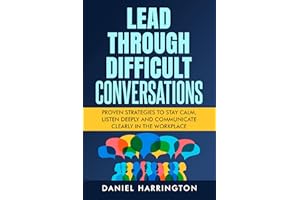 Lead Through Difficult Conversations: Proven Strategies to Stay Calm, Listen Deeply and Communicate Clearly in the Workplace 