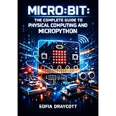 MICRO:BIT: THE COMPLETE GUIDE TO PHYSICAL COMPUTING AND MICROPYTHON: Build Sensors, Bluetooth Projects, LED Displays, and GPIO Circuits with MakeCode and Python for All Levels