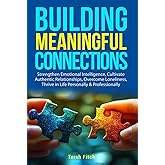 Building Meaningful Connections: Strengthen Emotional Intelligence, Cultivate Authentic Relationships, Overcome Loneliness, Thrive in Life Personally & Professionally