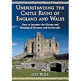 Understanding the Castle Ruins of England and Wales: How to Interpret the History and Meaning of Masonry and Earthworks