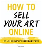 How to Sell Your Art Online: Live a Successful Creative Life on Your Own Terms
