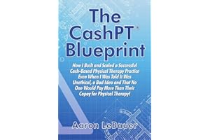 The CashPT® Blueprint: How I Built and Scaled a Successful Cash-Based Physical Therapy Practice Even When I Was Told It Was Unethical, a Bad Idea and ... More Than Their Copay for Physical Therapy!