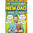 101 Things Every New Dad Needs to Know: A First Time Father's Handbook on Navigating Pregnancy, Taking Care of Your Newborn Baby and Partner, Managing ... Handling the Toddler Stage, and Much More!
