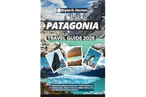 PATAGONIA TRAVEL GUIDE 2025: Exploring the Majestic Wilderness, Towering Glaciers, Pristine Lakes, Vibrant Cultures, Hidden G