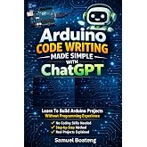 Arduino Code Writing Made Simple With ChatGPT: Learn To Build Arduino Projects Without Coding Experience (Foundations of Arduino &amp; Electronics Series)