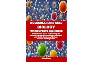 MOLECULAR AND CELL BIOLOGY FOR COMPLETE BEGINNERS: The Definitive Guide on Exploring the Interactions Between Molecules and C