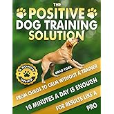 The Positive Dog Training Solution, From Chaos to Calm Without a Trainer: Quick, Simple Steps for Who Want Fast Results and a Calmer Companion. Teach Your High Energy Dog to Listen, Relax, and Behave