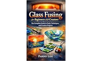 Glass Fusing for Beginners and Creators: The Complete Guide to Tools, Techniques, and Creative Projects