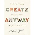 Create Anyway: The Joy of Pursuing Creativity in the Margins of Motherhood