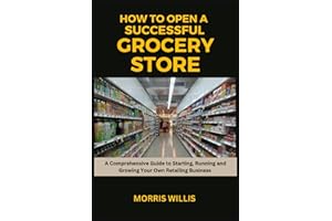 How to Open a Successful Grocery Store: A Comprehensive Guide to Starting, Running and Growing Your Own Retail Business