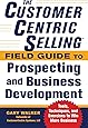 The CustomerCentric Selling® Field Guide to Prospecting and Business Development: Techniques, Tools, and Exercises to Win More Business