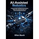AI-Assisted Robotics: A Hands-On Guide to Building AI-Powered Robots, Robotic Arms, Smart Automation, and Environmental Monitoring Systems