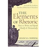 The Elements of Rhetoric -- How to Write and Speak Clearly and Persuasively: A Guide for Students, Teachers, Politicians & Pr