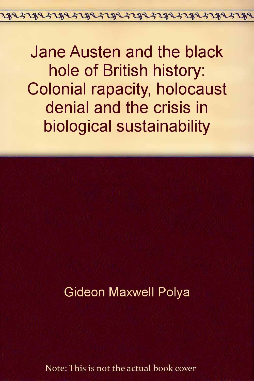 Jane Austen And The Black Hole Of British History Colonial Rapacity Holocaust Denial And The Crisis In Biological Sustainability Polya Gideon Maxwell 9780646355801 Amazon Com Books Jane Austen And The Black Hole Of British History Colonial Rapacity Holocaust Denial And The Crisis In Biological Sustainability Polya Gideon Maxwell 9780646355801 Amazon Com Books