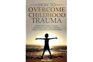 How to Overcome Childhood Trauma: Elevate Self-Image, Conquer Emotional Neglect and Cultivate Deeper Connections in Relationships