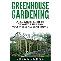 Greenhouse Gardening - A Beginners Guide To Growing Fruit and Vegetables All Year Round: Everything You Need To Know About Ow