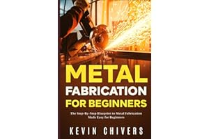 Metal Fabrication for Beginners: The Step-By-Step Blueprint to Metal Fabrication Made Easy for Beginners