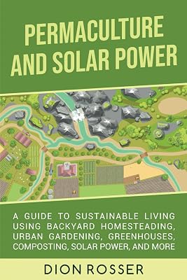 Permaculture and Solar Power: A Guide to Sustainable Living Using Backyard Homesteading, Urban Gardening, Greenhouses, Composting, Solar Power, and More (Self-sustaining)