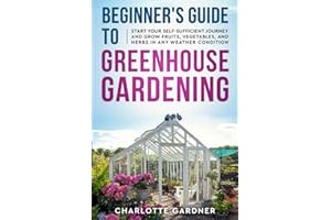 Beginner's Guide to Greenhouse Gardening: Start Your Self-Sufficient Journey and Grow Fruits, Vegetables, and Herbs in Any We