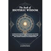 The Book of ESOTERIC WISDOM: A Complete Framework to Understand the Hidden Structure of Reality, Expand Consciousness, and Apply Ancient Wisdom in the Modern World