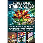 Beginners Guide To Stained Glass: Master Stained Glass With Easy Step-By-Step Projects: A Complete Manual To Techniques, Tips, And DIY Glass Art For Home Décor