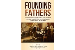 Founding Fathers: A Captivating Guide to Benjamin Franklin, George Washington, John Adams, Thomas Jefferson, John Jay, James Madison, Alexander Hamilton, and James Monroe (Historical Figures)