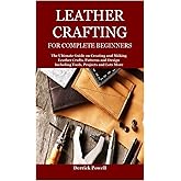 LEATHER CRAFTING FOR COMPLETE BEGINNERS: The Ultimate Guide on Creating and Making Leather Crafts, Patterns and Design Including Tools, Projects and Lots More