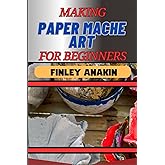 MAKING PAPER MACHE ART FOR BEGINNERS: Easy Techniques, Creative Ideas, And Essential Tips For Crafting Stunning Projects