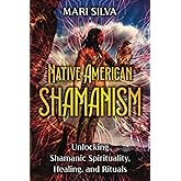 Native American Shamanism: Unlocking Shamanic Spirituality, Healing, and Rituals